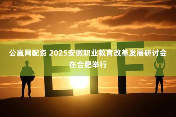 公赢网配资 2025安徽职业教育改革发展研讨会在合肥举行