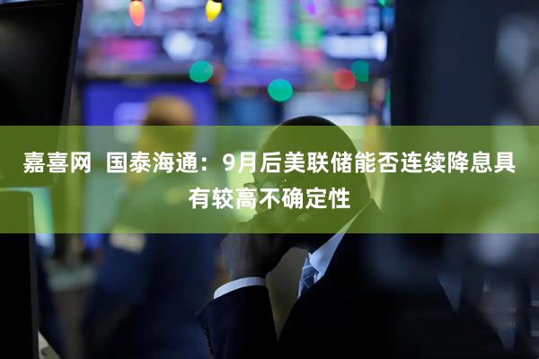 嘉喜网  国泰海通：9月后美联储能否连续降息具有较高不确定性