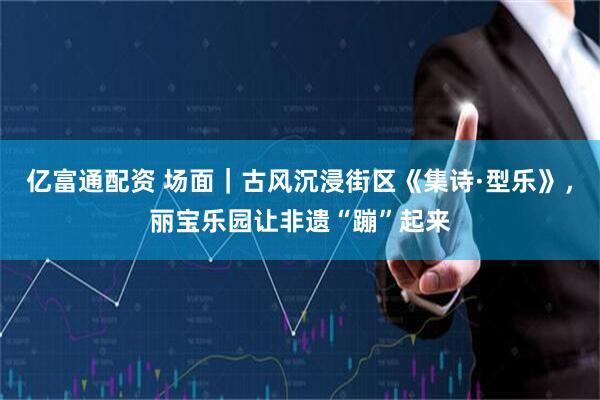 亿富通配资 场面｜古风沉浸街区《集诗·型乐》，丽宝乐园让非遗“蹦”起来