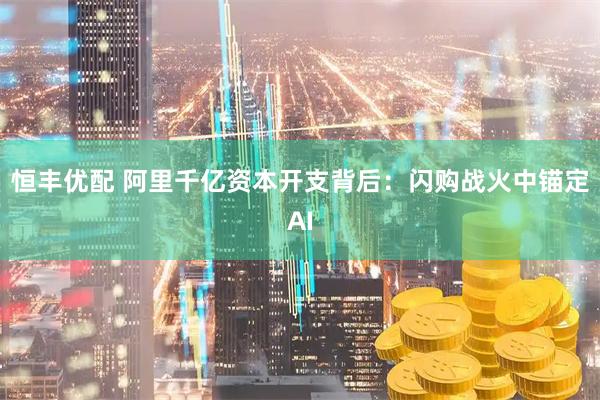 恒丰优配 阿里千亿资本开支背后：闪购战火中锚定AI