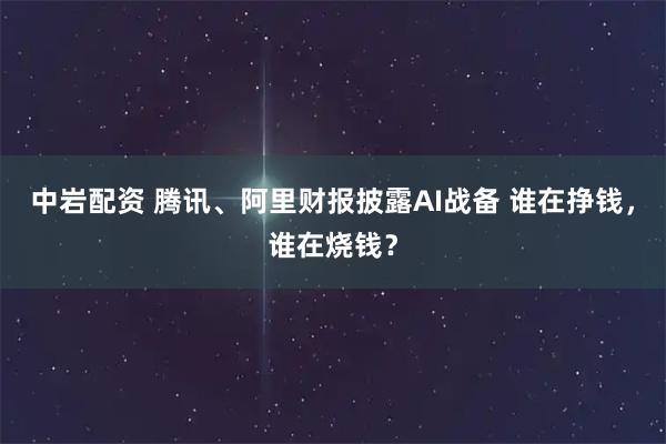 中岩配资 腾讯、阿里财报披露AI战备 谁在挣钱，谁在烧钱？