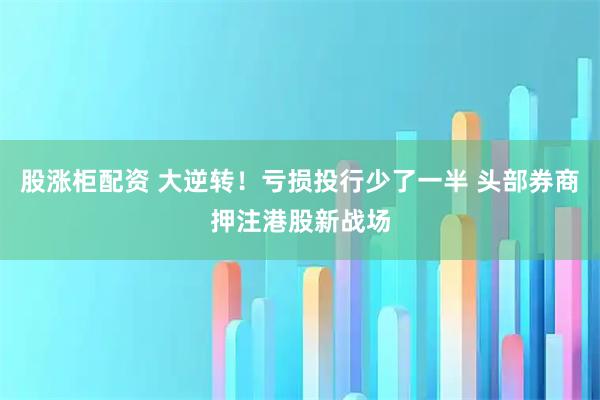 股涨柜配资 大逆转！亏损投行少了一半 头部券商押注港股新战场