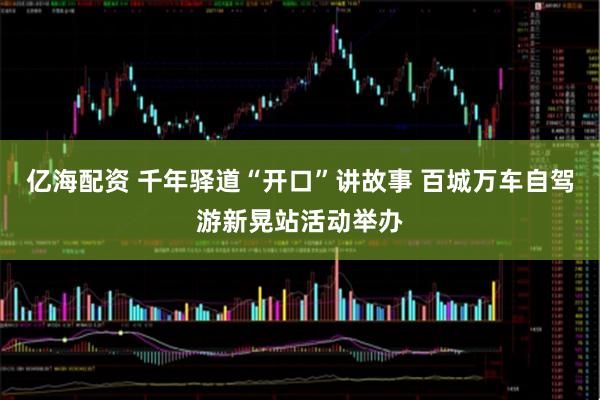亿海配资 千年驿道“开口”讲故事 百城万车自驾游新晃站活动举办