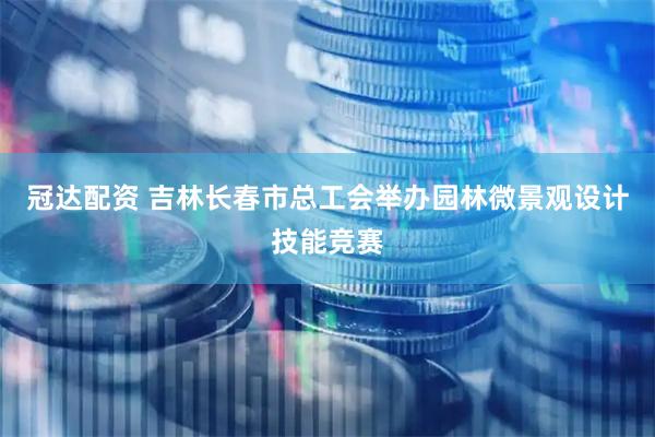 冠达配资 吉林长春市总工会举办园林微景观设计技能竞赛