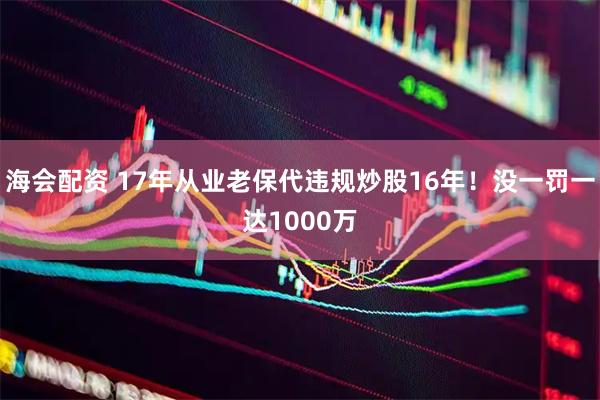 海会配资 17年从业老保代违规炒股16年！没一罚一达1000万