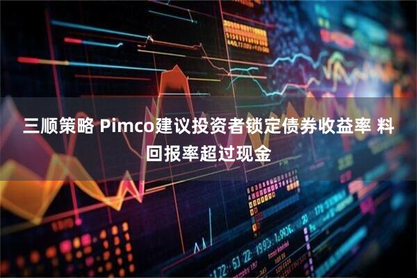 三顺策略 Pimco建议投资者锁定债券收益率 料回报率超过现金
