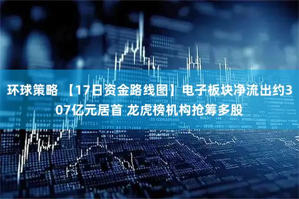 环球策略 【17日资金路线图】电子板块净流出约307亿元居首 龙虎榜机构抢筹多股