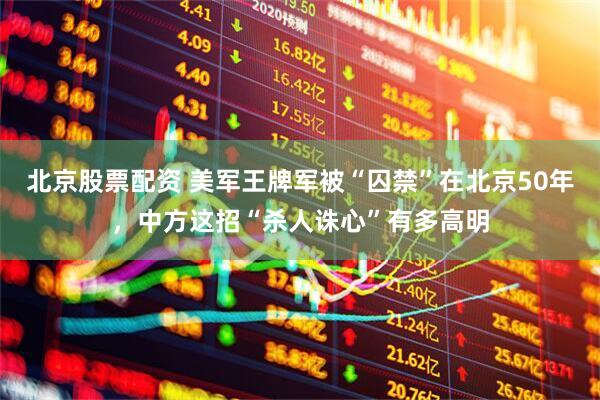 北京股票配资 美军王牌军被“囚禁”在北京50年，中方这招“杀人诛心”有多高明