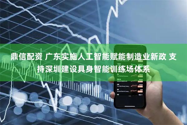 鼎信配资 广东实施人工智能赋能制造业新政 支持深圳建设具身智能训练场体系