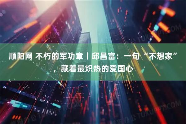 顺阳网 不朽的军功章丨邱昌富：一句 “不想家”，藏着最炽热的爱国心