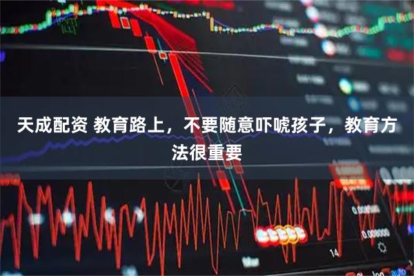 天成配资 教育路上，不要随意吓唬孩子，教育方法很重要