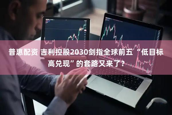 普惠配资 吉利控股2030剑指全球前五 “低目标高兑现”的套路又来了？