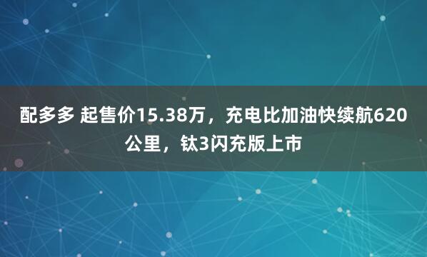 配多多 起售价15.38万，充电比加油快续航620公里，钛3闪充版上市