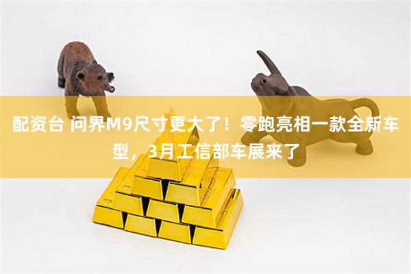 配资台 问界M9尺寸更大了！零跑亮相一款全新车型，3月工信部车展来了